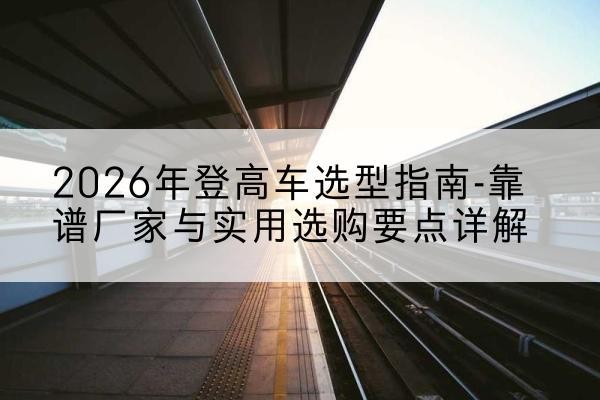 阳城登高车厂家推荐-2026年登高车选型指南-靠谱厂家与实用选购要点详解