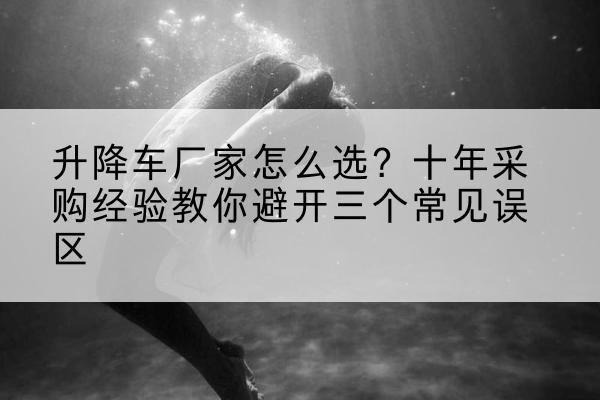 阳城升降车厂家-怎么选?十年采购经验教你避开三个常见误区