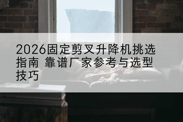 阳城固定剪叉升降机厂家推荐-2026固定剪叉升降机挑选指南 靠谱厂家参考与选型技巧