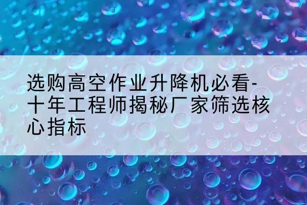 阳城高空作业升降机厂家推荐-选购高空作业升降机必看-十年工程师揭秘厂家筛选核心指标