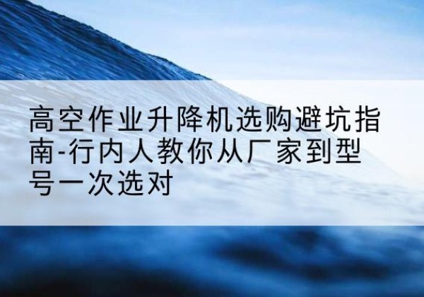 阳城升降平台厂家-高空作业升降机选购避坑指南-行内人教你从厂家到型号一次选对