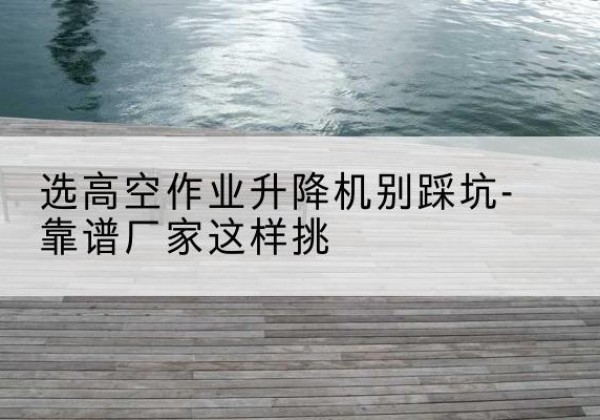 阳城剪叉式升降机厂家-选高空作业升降机别踩坑-靠谱厂家这样挑