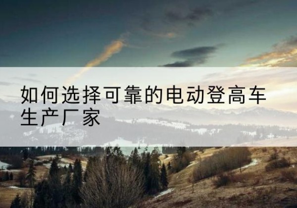 阳城电动登高车厂家-如何选择可靠的电动登高车生产厂家