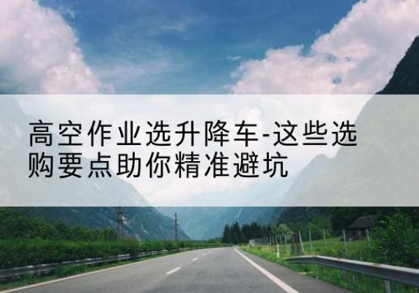 阳城升降车厂家-高空作业选升降车-这些选购要点助你*避坑
