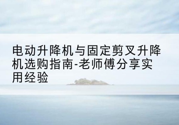 阳城电动升降机怎么选-电动升降机与固定剪叉升降机选购指南-老师傅分享实用经验