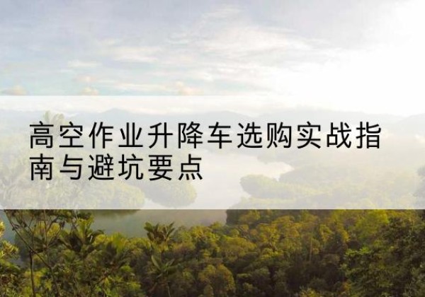 阳城升降车怎么选-高空作业升降车选购实战指南与避坑要点