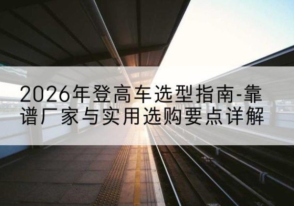 阳城登高车厂家推荐-2026年登高车选型指南-靠谱厂家与实用选购要点详解